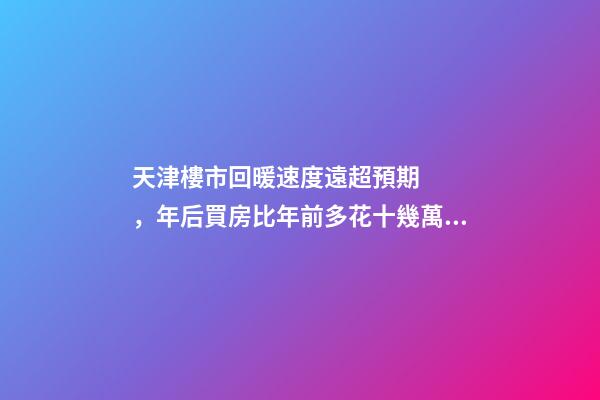 天津樓市回暖速度遠超預期，年后買房比年前多花十幾萬！